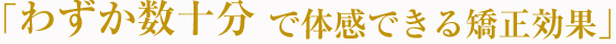 「わずか数十分で体験できる矯正効果」